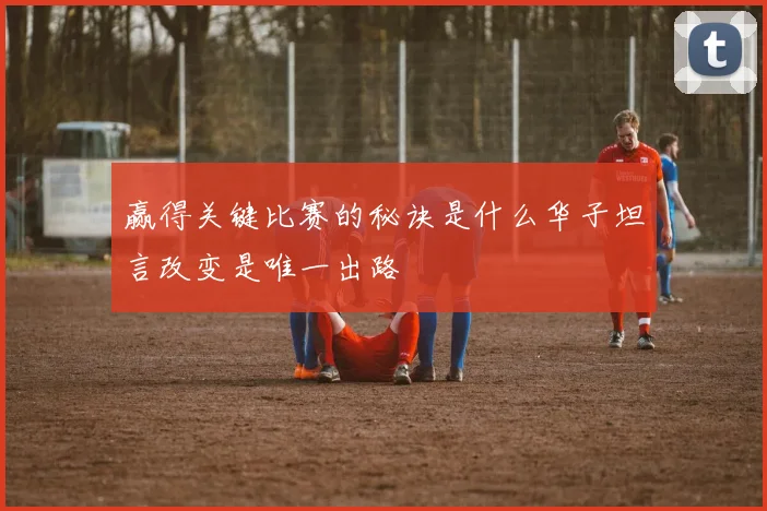 赢得关键比赛的秘诀是什么华子坦言改变是唯一出路