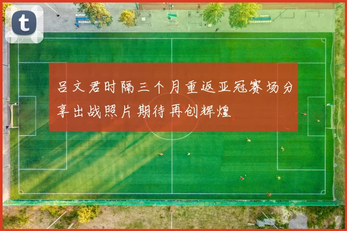 吕文君时隔三个月重返亚冠赛场分享出战照片期待再创辉煌