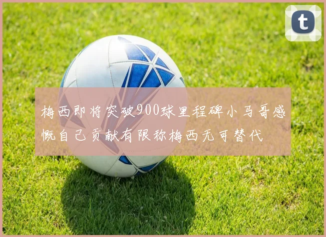 梅西即将突破900球里程碑小马哥感慨自己贡献有限称梅西无可替代