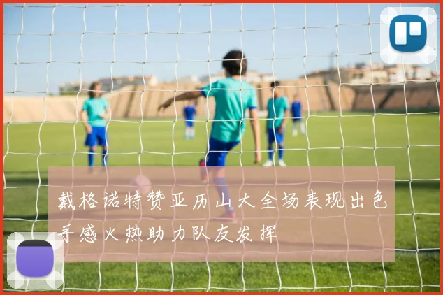 戴格诺特赞亚历山大全场表现出色手感火热助力队友发挥