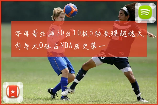 字母哥生涯30分10板5助表现超越天勾与大O独占NBA历史第一