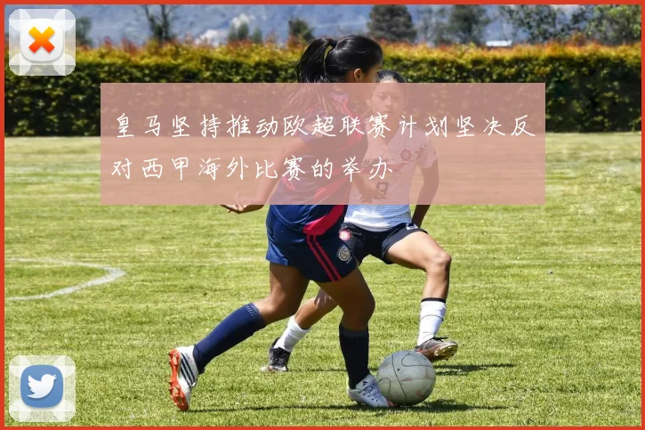 皇马坚持推动欧超联赛计划坚决反对西甲海外比赛的举办
