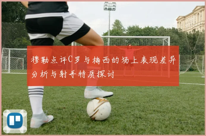 穆勒点评C罗与梅西的场上表现差异分析与射手特质探讨