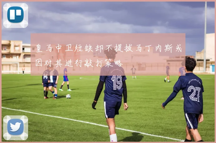 皇马中卫短缺却不提拔马丁内斯或因对其进行敲打策略