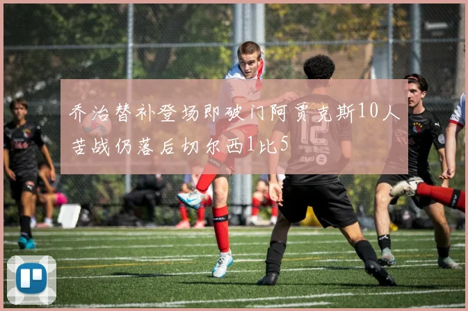 乔治替补登场即破门阿贾克斯10人苦战仍落后切尔西1比5