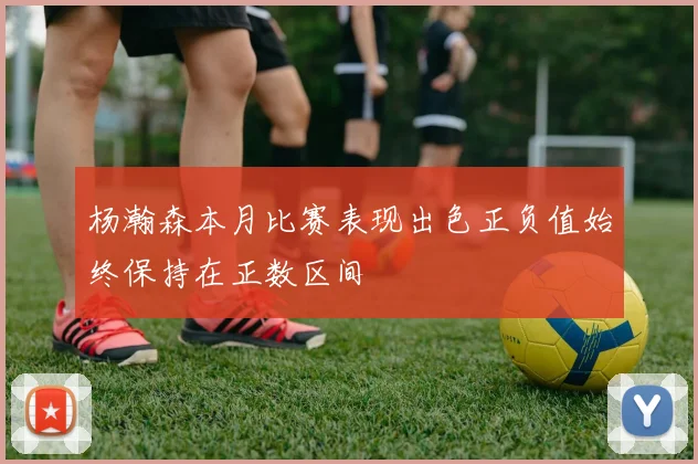 杨瀚森本月比赛表现出色正负值始终保持在正数区间