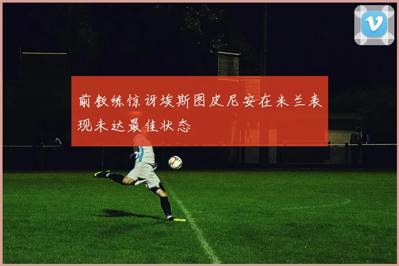 前教练惊讶埃斯图皮尼安在米兰表现未达最佳状态