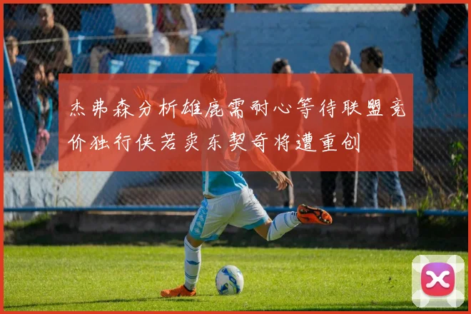 杰弗森分析雄鹿需耐心等待联盟竞价独行侠若卖东契奇将遭重创
