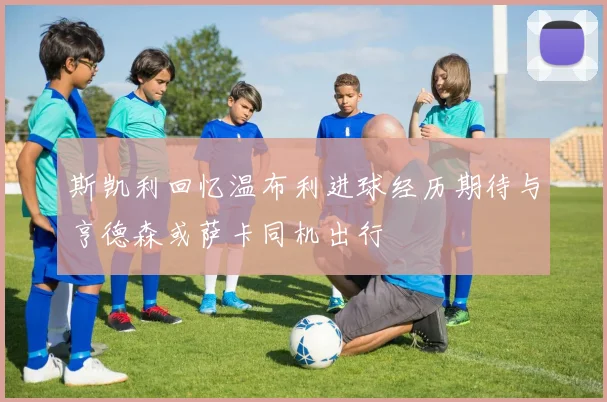 斯凯利回忆温布利进球经历期待与亨德森或萨卡同机出行