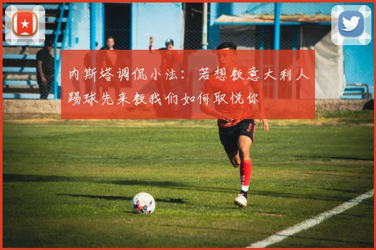内斯塔调侃小法：若想教意大利人踢球先来教我们如何取悦你