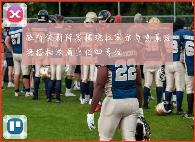 独行侠新阵容揭晓拉塞尔与克莱后场搭档浓眉出任四号位