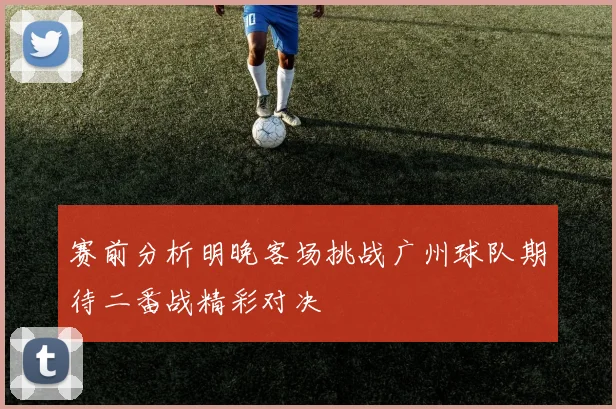 赛前分析明晚客场挑战广州球队期待二番战精彩对决