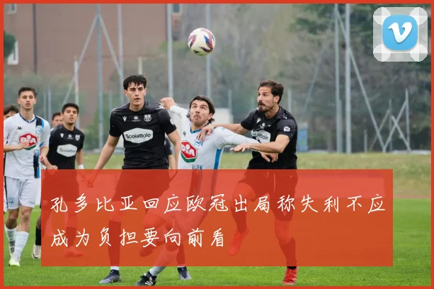 孔多比亚回应欧冠出局称失利不应成为负担要向前看