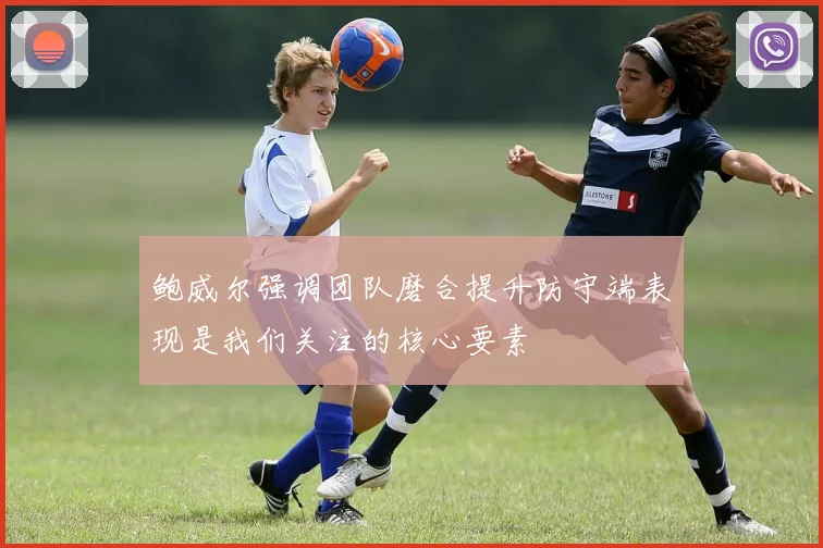 鲍威尔强调团队磨合提升防守端表现是我们关注的核心要素