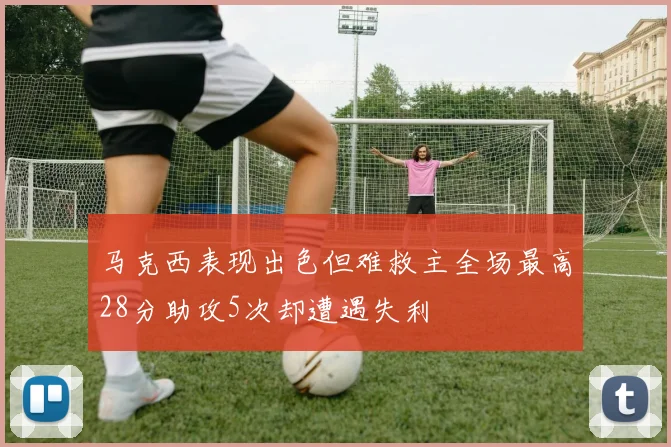 马克西表现出色但难救主全场最高28分助攻5次却遭遇失利