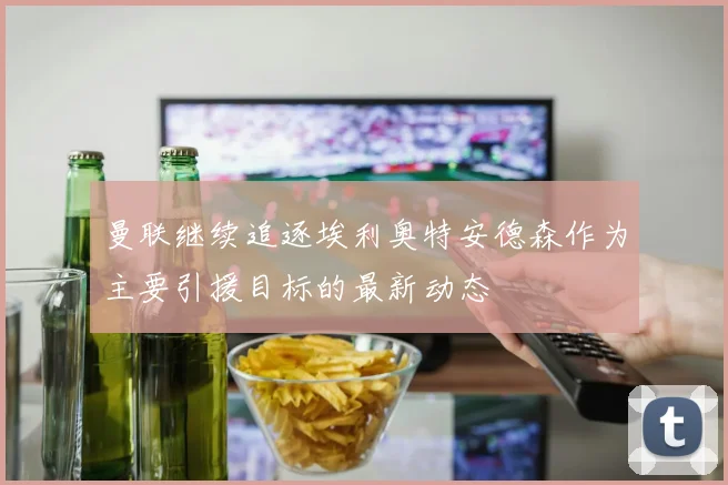 曼联继续追逐埃利奥特安德森作为主要引援目标的最新动态