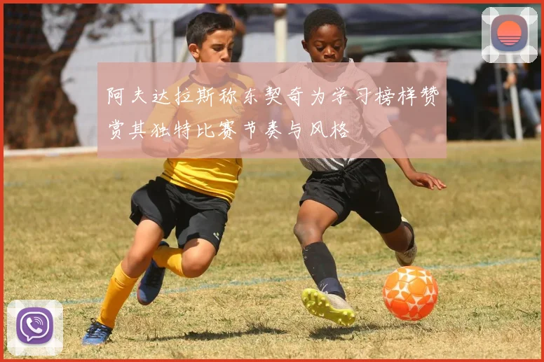 阿夫达拉斯称东契奇为学习榜样赞赏其独特比赛节奏与风格