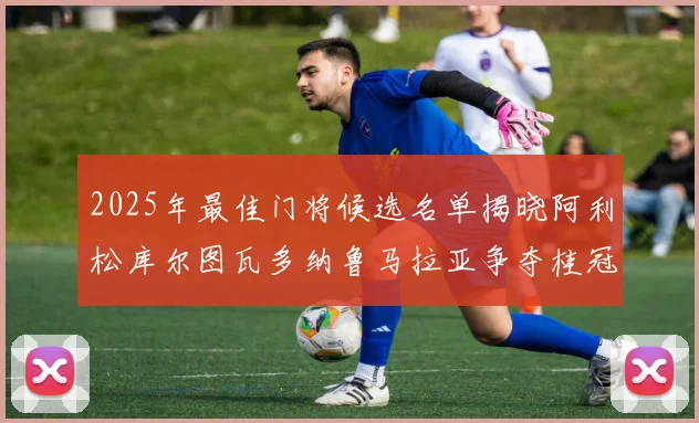 2025年最佳门将候选名单揭晓阿利松库尔图瓦多纳鲁马拉亚争夺桂冠